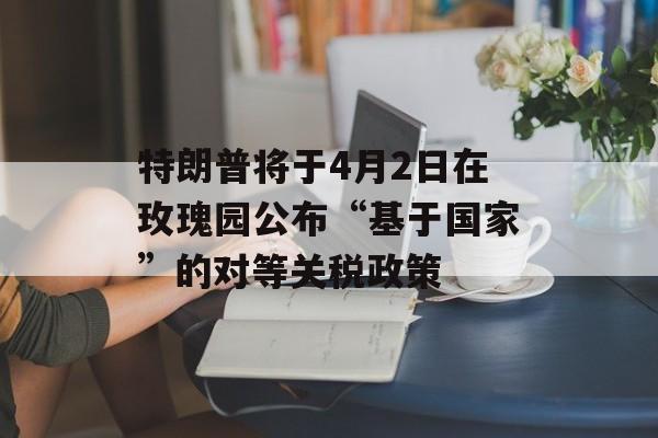 特朗普将于4月2日在玫瑰园公布“基于国家”的对等关税政策