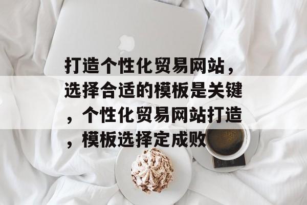 打造个性化贸易网站，选择合适的模板是关键，个性化贸易网站打造，模板选择定成败