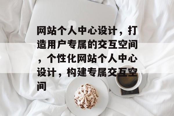 网站个人中心设计，打造用户专属的交互空间，个性化网站个人中心设计，构建专属交互空间
