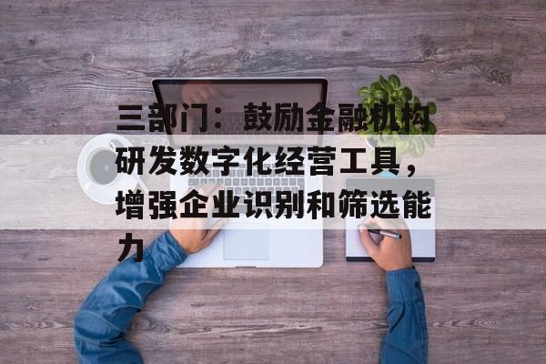 三部门：鼓励金融机构研发数字化经营工具，增强企业识别和筛选能力