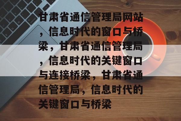 甘肃省通信管理局网站，信息时代的窗口与桥梁，甘肃省通信管理局，信息时代的关键窗口与连接桥梁，甘肃省通信管理局，信息时代的关键窗口与桥梁