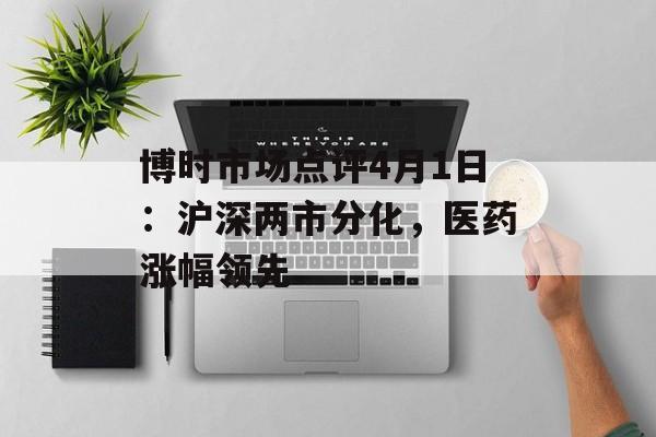 博时市场点评4月1日：沪深两市分化，医药涨幅领先