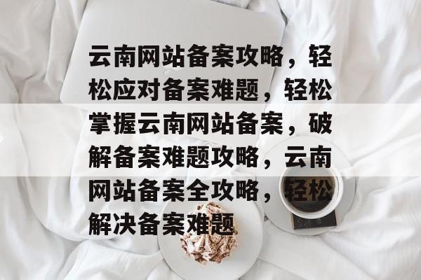 云南网站备案攻略，轻松应对备案难题，轻松掌握云南网站备案，破解备案难题攻略，云南网站备案全攻略，轻松解决备案难题