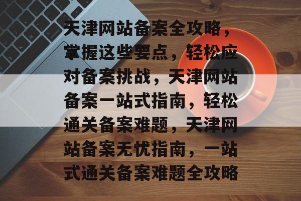 天津网站备案全攻略，掌握这些要点，轻松应对备案挑战，天津网站备案一站式指南，轻松通关备案难题，天津网站备案无忧指南，一站式通关备案难题全攻略