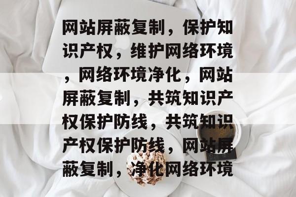 网站屏蔽复制，保护知识产权，维护网络环境，网络环境净化，网站屏蔽复制，共筑知识产权保护防线，共筑知识产权保护防线，网站屏蔽复制，净化网络环境