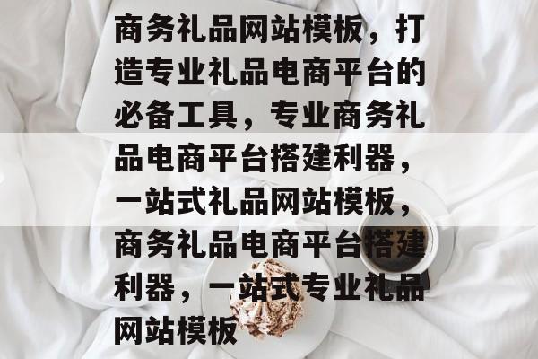 商务礼品网站模板，打造专业礼品电商平台的必备工具，专业商务礼品电商平台搭建利器，一站式礼品网站模板，商务礼品电商平台搭建利器，一站式专业礼品网站模板