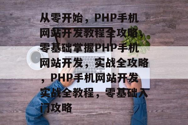 从零开始，PHP手机网站开发教程全攻略，零基础掌握PHP手机网站开发，实战全攻略，PHP手机网站开发实战全教程，零基础入门攻略