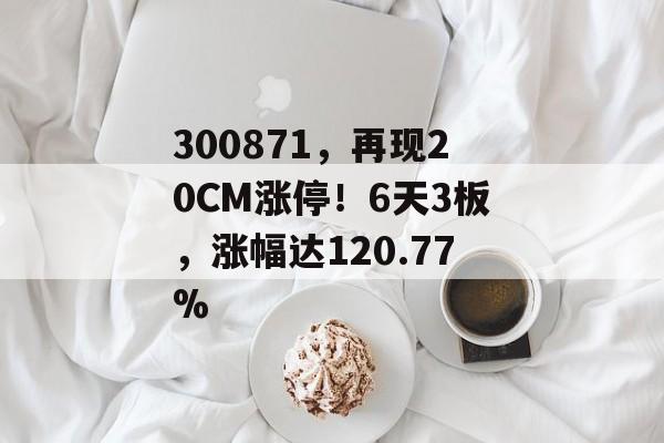 300871，再现20CM涨停！6天3板，涨幅达120.77%