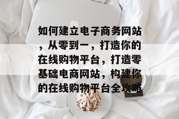 如何建立电子商务网站，从零到一，打造你的在线购物平台，打造零基础电商网站，构建你的在线购物平台全攻略