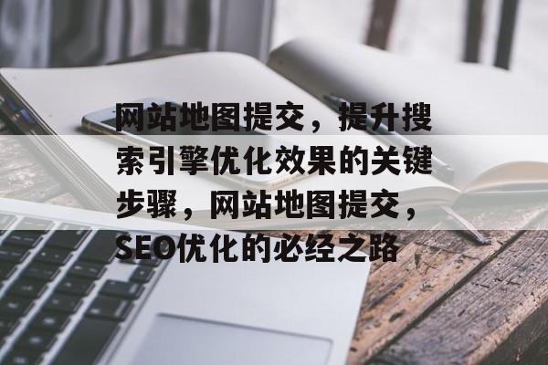 网站地图提交，提升搜索引擎优化效果的关键步骤，网站地图提交，SEO优化的必经之路