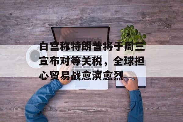 白宫称特朗普将于周三宣布对等关税，全球担心贸易战愈演愈烈