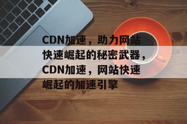 CDN加速，助力网站快速崛起的秘密武器，CDN加速，网站快速崛起的加速引擎