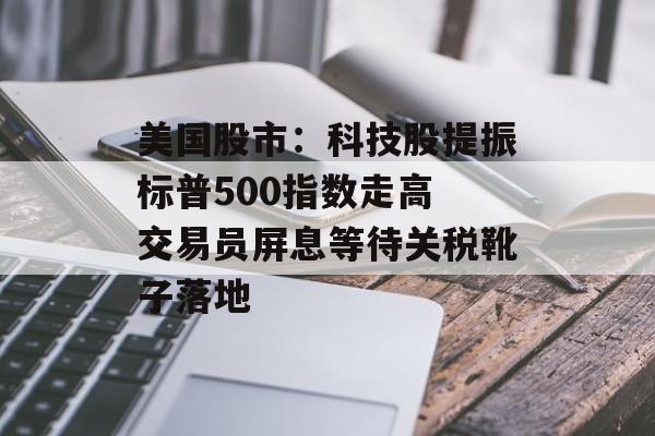 美国股市：科技股提振标普500指数走高 交易员屏息等待关税靴子落地