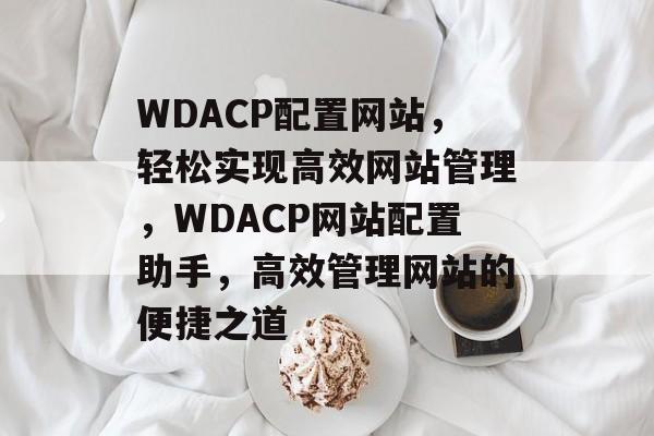 WDACP配置网站，轻松实现高效网站管理，WDACP网站配置助手，高效管理网站的便捷之道