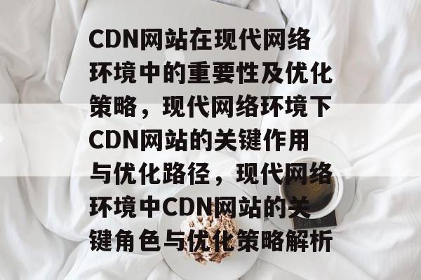 CDN网站在现代网络环境中的重要性及优化策略，现代网络环境下CDN网站的关键作用与优化路径，现代网络环境中CDN网站的关键角色与优化策略解析