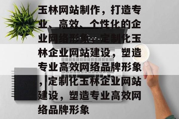 玉林网站制作，打造专业、高效、个性化的企业网络形象，定制化玉林企业网站建设，塑造专业高效网络品牌形象，定制化玉林企业网站建设，塑造专业高效网络品牌形象