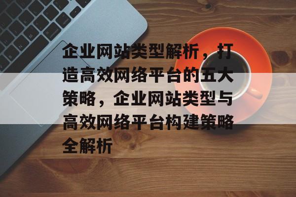 企业网站类型解析，打造高效网络平台的五大策略，企业网站类型与高效网络平台构建策略全解析