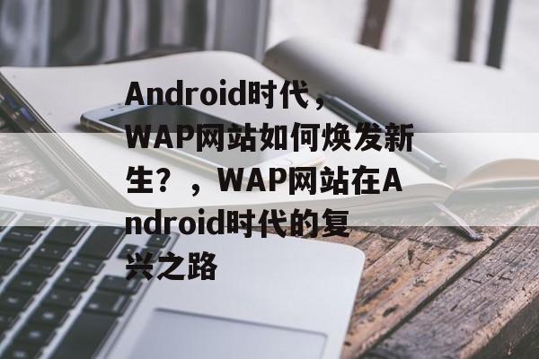 Android时代，WAP网站如何焕发新生？，WAP网站在Android时代的复兴之路