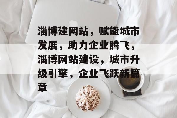 淄博建网站，赋能城市发展，助力企业腾飞，淄博网站建设，城市升级引擎，企业飞跃新篇章