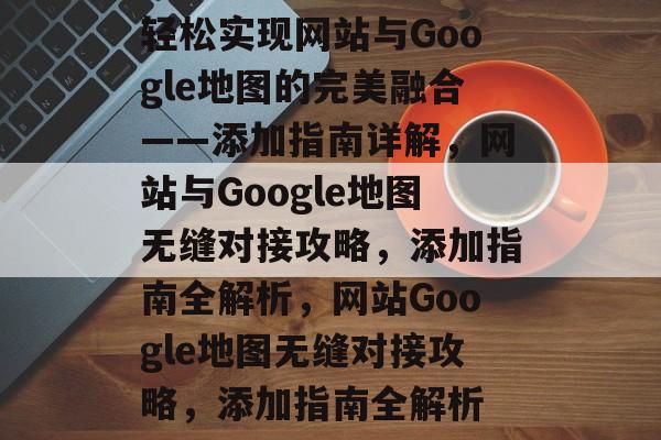 轻松实现网站与Google地图的完美融合——添加指南详解，网站与Google地图无缝对接攻略，添加指南全解析，网站Google地图无缝对接攻略，添加指南全解析