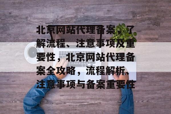 北京网站代理备案，了解流程、注意事项及重要性，北京网站代理备案全攻略，流程解析、注意事项与备案重要性