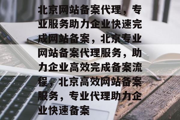 北京网站备案代理，专业服务助力企业快速完成网站备案，北京专业网站备案代理服务，助力企业高效完成备案流程，北京高效网站备案服务，专业代理助力企业快速备案
