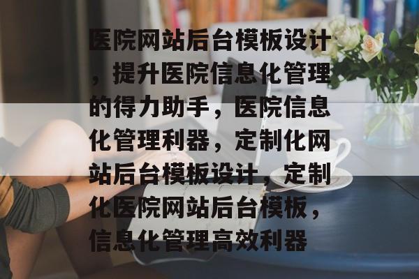 医院网站后台模板设计，提升医院信息化管理的得力助手，医院信息化管理利器，定制化网站后台模板设计，定制化医院网站后台模板，信息化管理高效利器