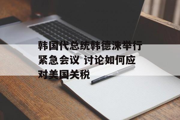 韩国代总统韩德洙举行紧急会议 讨论如何应对美国关税
