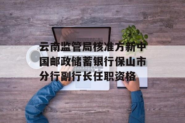云南监管局核准方新中国邮政储蓄银行保山市分行副行长任职资格