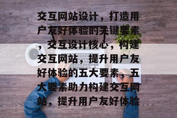 交互网站设计，打造用户友好体验的关键要素，交互设计核心，构建交互网站，提升用户友好体验的五大要素，五大要素助力构建交互网站，提升用户友好体验