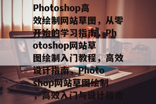 Photoshop高效绘制网站草图，从零开始的学习指南，Photoshop网站草图绘制入门教程，高效设计指南，Photoshop网站草图绘制，高效入门与设计指南