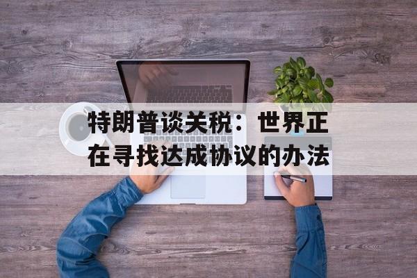 特朗普谈关税：世界正在寻找达成协议的办法