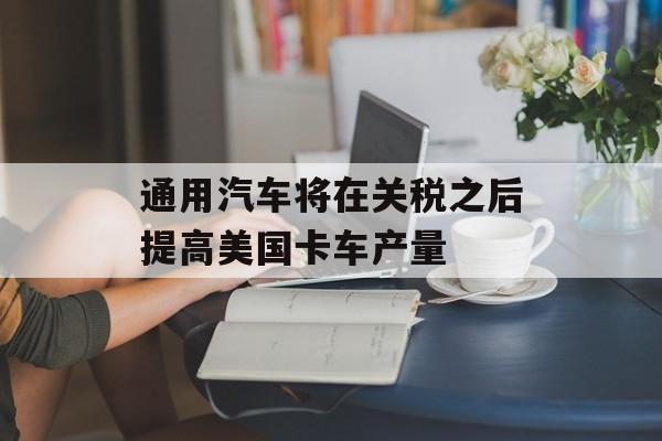 通用汽车将在关税之后提高美国卡车产量