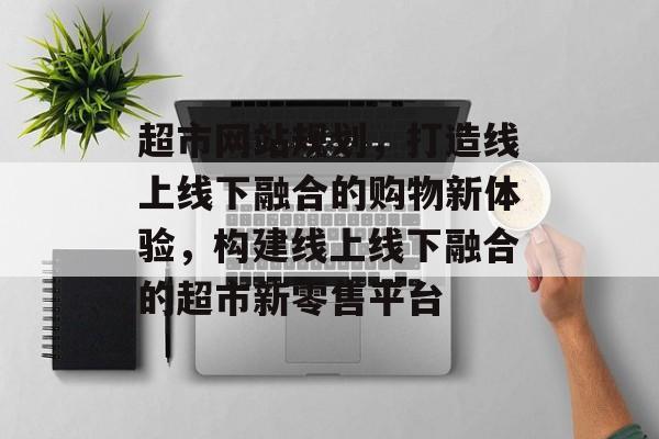 超市网站规划，打造线上线下融合的购物新体验，构建线上线下融合的超市新零售平台