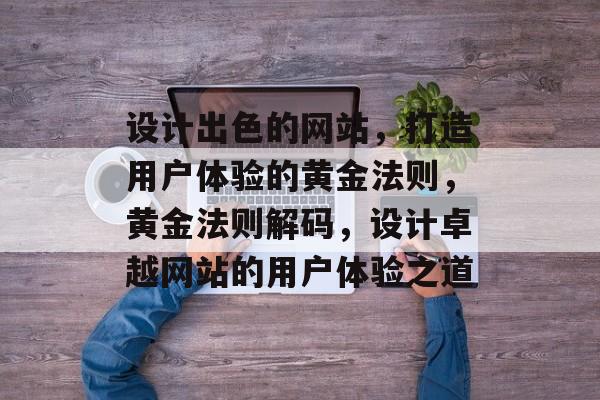 设计出色的网站，打造用户体验的黄金法则，黄金法则解码，设计卓越网站的用户体验之道