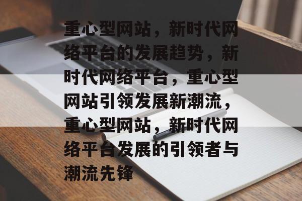 重心型网站，新时代网络平台的发展趋势，新时代网络平台，重心型网站引领发展新潮流，重心型网站，新时代网络平台发展的引领者与潮流先锋