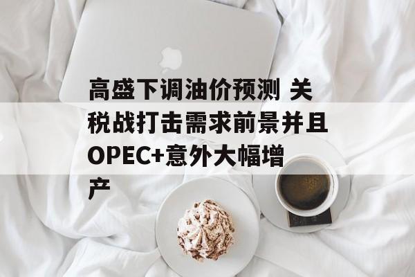 高盛下调油价预测 关税战打击需求前景并且OPEC+意外大幅增产