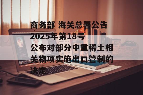 商务部 海关总署公告2025年第18号 公布对部分中重稀土相关物项实施出口管制的决定