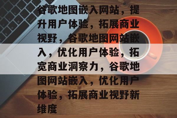 谷歌地图嵌入网站，提升用户体验，拓展商业视野，谷歌地图网站嵌入，优化用户体验，拓宽商业洞察力，谷歌地图网站嵌入，优化用户体验，拓展商业视野新维度