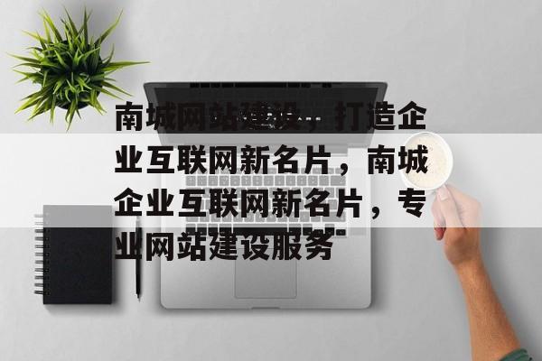 南城网站建设，打造企业互联网新名片，南城企业互联网新名片，专业网站建设服务
