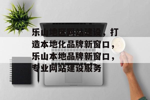 乐山地区网站建设，打造本地化品牌新窗口，乐山本地品牌新窗口，专业网站建设服务