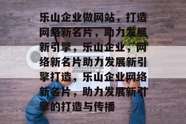 乐山企业做网站，打造网络新名片，助力发展新引擎，乐山企业，网络新名片助力发展新引擎打造，乐山企业网络新名片，助力发展新引擎的打造与传播