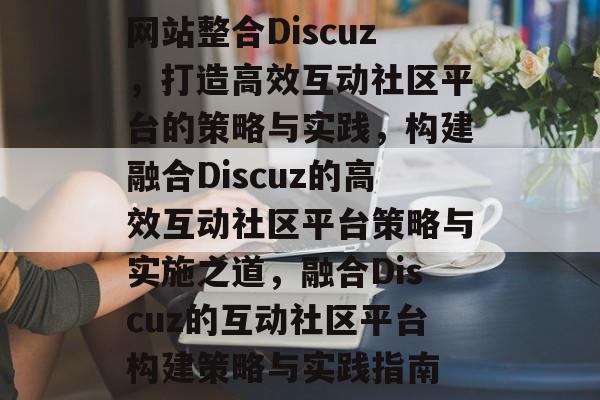 网站整合Discuz，打造高效互动社区平台的策略与实践，构建融合Discuz的高效互动社区平台策略与实施之道，融合Discuz的互动社区平台构建策略与实践指南