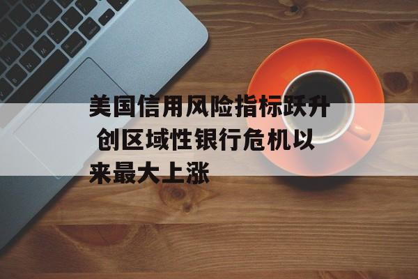 美国信用风险指标跃升 创区域性银行危机以来最大上涨