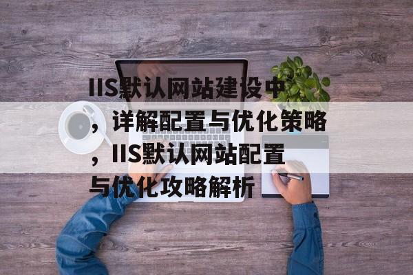 IIS默认网站建设中，详解配置与优化策略，IIS默认网站配置与优化攻略解析