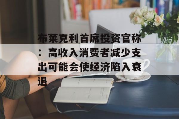 布莱克利首席投资官称：高收入消费者减少支出可能会使经济陷入衰退