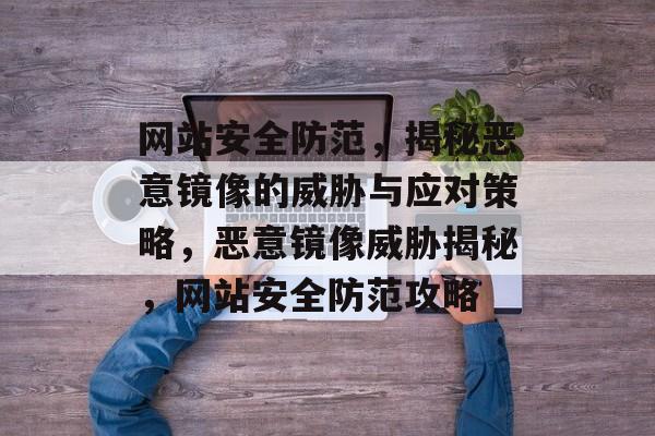 网站安全防范，揭秘恶意镜像的威胁与应对策略，恶意镜像威胁揭秘，网站安全防范攻略