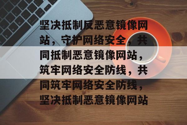 坚决抵制反恶意镜像网站，守护网络安全，共同抵制恶意镜像网站，筑牢网络安全防线，共同筑牢网络安全防线，坚决抵制恶意镜像网站