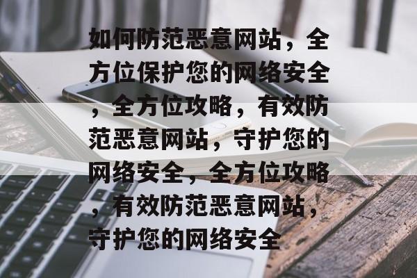 如何防范恶意网站，全方位保护您的网络安全，全方位攻略，有效防范恶意网站，守护您的网络安全，全方位攻略，有效防范恶意网站，守护您的网络安全