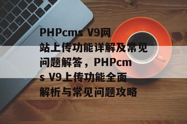 PHPcms V9网站上传功能详解及常见问题解答，PHPcms V9上传功能全面解析与常见问题攻略